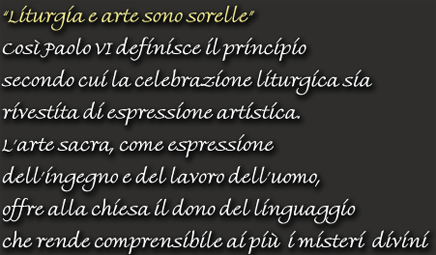 "Liturgia e arte sono sorelle" - Cos Paolo VI definisce il principio secondo cui la celebrazione liturgica sia rivestita di espressione artistica. L'arte sacra, come espressione dell'ingegno e del lavoro dell'uomo, offre alla chiesa il dono del linguaggio che rende comprensibile ai più i misteri divini